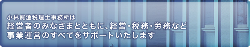 小林眞澄税理士事務所は経営者のみなさまとともに、経営・税務・労務など事業運営のすべてをサポートいたします